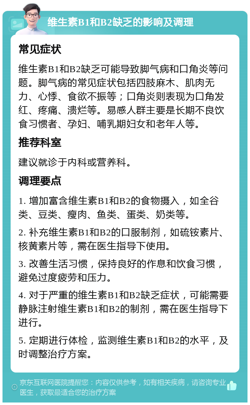 维生素B1和B2缺乏的影响及调理 常见症状 维生素B1和B2缺乏可能导致脚气病和口角炎等问题。脚气病的常见症状包括四肢麻木、肌肉无力、心悸、食欲不振等；口角炎则表现为口角发红、疼痛、溃烂等。易感人群主要是长期不良饮食习惯者、孕妇、哺乳期妇女和老年人等。 推荐科室 建议就诊于内科或营养科。 调理要点 1. 增加富含维生素B1和B2的食物摄入，如全谷类、豆类、瘦肉、鱼类、蛋类、奶类等。 2. 补充维生素B1和B2的口服制剂，如硫铵素片、核黄素片等，需在医生指导下使用。 3. 改善生活习惯，保持良好的作息和饮食习惯，避免过度疲劳和压力。 4. 对于严重的维生素B1和B2缺乏症状，可能需要静脉注射维生素B1和B2的制剂，需在医生指导下进行。 5. 定期进行体检，监测维生素B1和B2的水平，及时调整治疗方案。