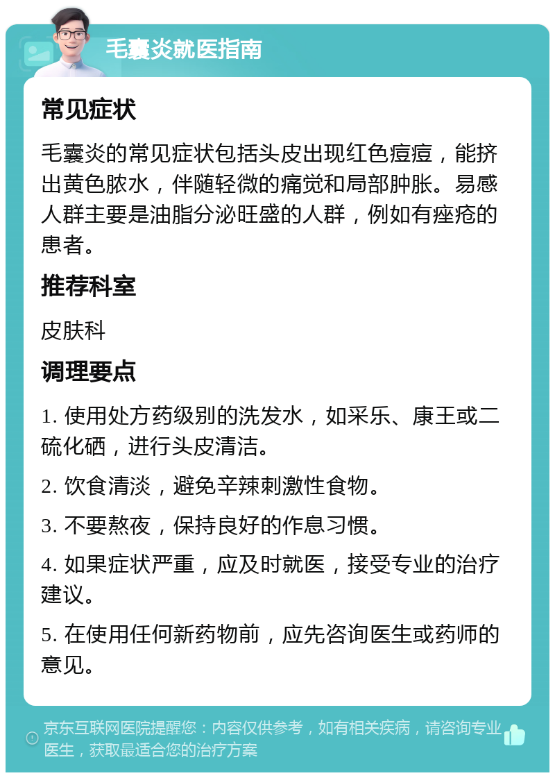 毛囊炎就医指南 常见症状 毛囊炎的常见症状包括头皮出现红色痘痘，能挤出黄色脓水，伴随轻微的痛觉和局部肿胀。易感人群主要是油脂分泌旺盛的人群，例如有痤疮的患者。 推荐科室 皮肤科 调理要点 1. 使用处方药级别的洗发水，如采乐、康王或二硫化硒，进行头皮清洁。 2. 饮食清淡，避免辛辣刺激性食物。 3. 不要熬夜，保持良好的作息习惯。 4. 如果症状严重，应及时就医，接受专业的治疗建议。 5. 在使用任何新药物前，应先咨询医生或药师的意见。