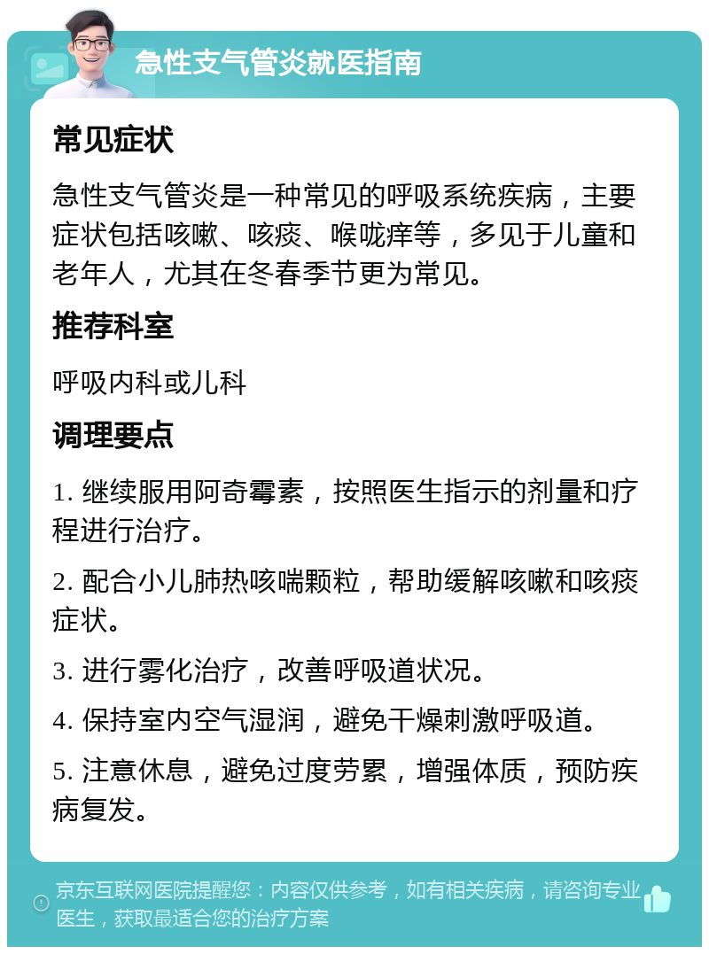 急性支气管炎就医指南 常见症状 急性支气管炎是一种常见的呼吸系统疾病，主要症状包括咳嗽、咳痰、喉咙痒等，多见于儿童和老年人，尤其在冬春季节更为常见。 推荐科室 呼吸内科或儿科 调理要点 1. 继续服用阿奇霉素，按照医生指示的剂量和疗程进行治疗。 2. 配合小儿肺热咳喘颗粒，帮助缓解咳嗽和咳痰症状。 3. 进行雾化治疗，改善呼吸道状况。 4. 保持室内空气湿润，避免干燥刺激呼吸道。 5. 注意休息，避免过度劳累，增强体质，预防疾病复发。