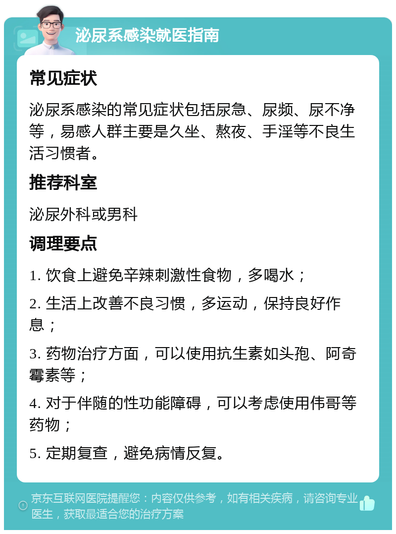 泌尿系感染就医指南 常见症状 泌尿系感染的常见症状包括尿急、尿频、尿不净等，易感人群主要是久坐、熬夜、手淫等不良生活习惯者。 推荐科室 泌尿外科或男科 调理要点 1. 饮食上避免辛辣刺激性食物，多喝水； 2. 生活上改善不良习惯，多运动，保持良好作息； 3. 药物治疗方面，可以使用抗生素如头孢、阿奇霉素等； 4. 对于伴随的性功能障碍，可以考虑使用伟哥等药物； 5. 定期复查，避免病情反复。