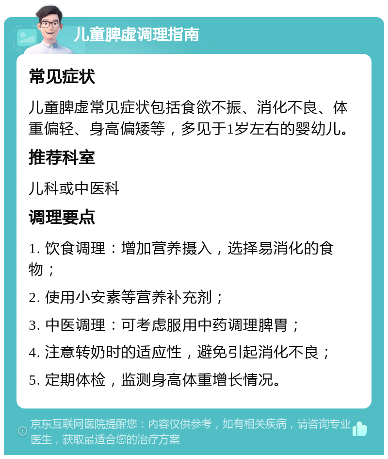 儿童脾虚调理指南 常见症状 儿童脾虚常见症状包括食欲不振、消化不良、体重偏轻、身高偏矮等，多见于1岁左右的婴幼儿。 推荐科室 儿科或中医科 调理要点 1. 饮食调理：增加营养摄入，选择易消化的食物； 2. 使用小安素等营养补充剂； 3. 中医调理：可考虑服用中药调理脾胃； 4. 注意转奶时的适应性，避免引起消化不良； 5. 定期体检，监测身高体重增长情况。