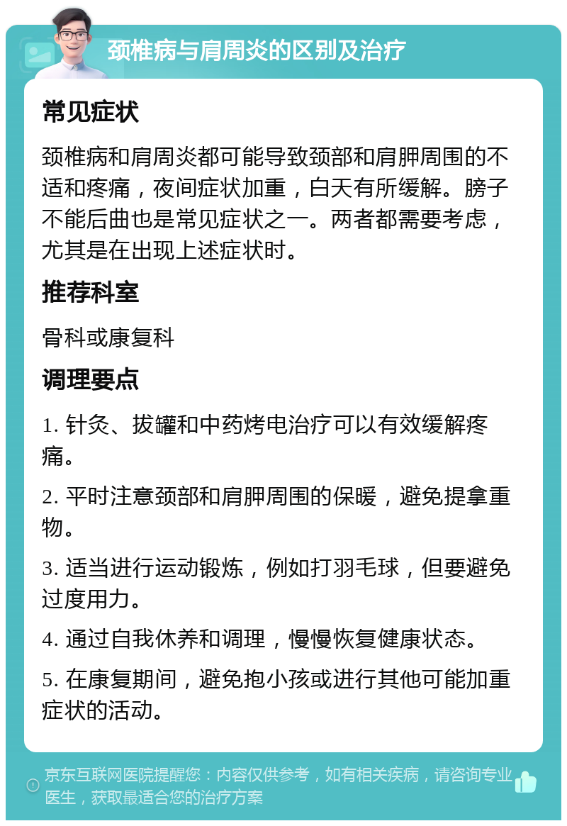 颈椎病与肩周炎的区别及治疗 常见症状 颈椎病和肩周炎都可能导致颈部和肩胛周围的不适和疼痛，夜间症状加重，白天有所缓解。膀子不能后曲也是常见症状之一。两者都需要考虑，尤其是在出现上述症状时。 推荐科室 骨科或康复科 调理要点 1. 针灸、拔罐和中药烤电治疗可以有效缓解疼痛。 2. 平时注意颈部和肩胛周围的保暖，避免提拿重物。 3. 适当进行运动锻炼，例如打羽毛球，但要避免过度用力。 4. 通过自我休养和调理，慢慢恢复健康状态。 5. 在康复期间，避免抱小孩或进行其他可能加重症状的活动。