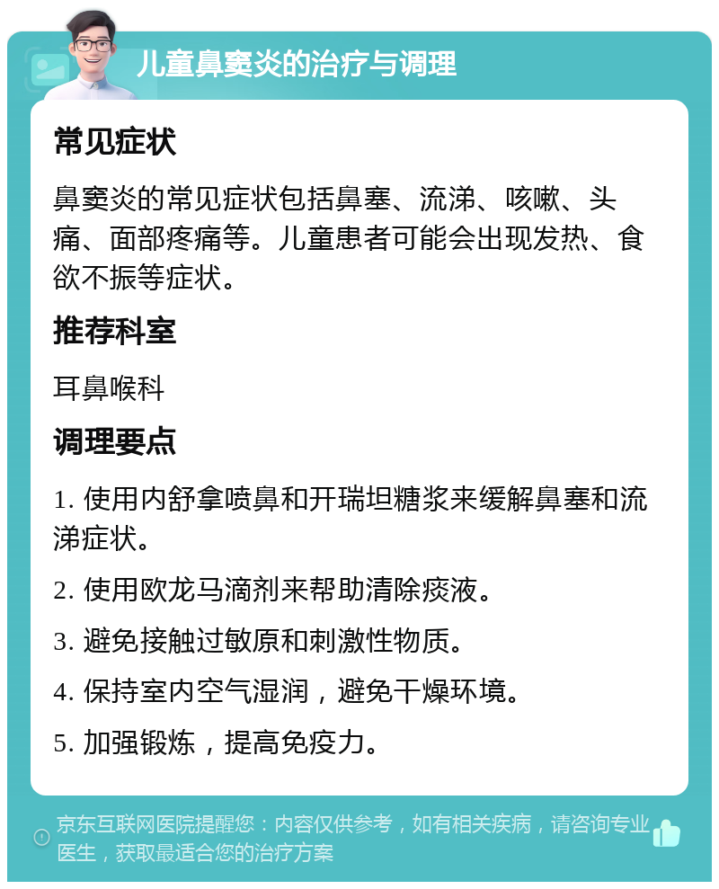 儿童鼻窦炎的治疗与调理 常见症状 鼻窦炎的常见症状包括鼻塞、流涕、咳嗽、头痛、面部疼痛等。儿童患者可能会出现发热、食欲不振等症状。 推荐科室 耳鼻喉科 调理要点 1. 使用内舒拿喷鼻和开瑞坦糖浆来缓解鼻塞和流涕症状。 2. 使用欧龙马滴剂来帮助清除痰液。 3. 避免接触过敏原和刺激性物质。 4. 保持室内空气湿润，避免干燥环境。 5. 加强锻炼，提高免疫力。