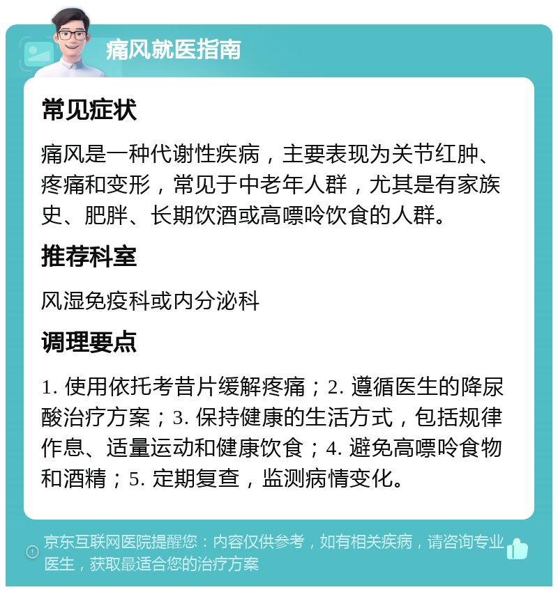 痛风就医指南 常见症状 痛风是一种代谢性疾病，主要表现为关节红肿、疼痛和变形，常见于中老年人群，尤其是有家族史、肥胖、长期饮酒或高嘌呤饮食的人群。 推荐科室 风湿免疫科或内分泌科 调理要点 1. 使用依托考昔片缓解疼痛；2. 遵循医生的降尿酸治疗方案；3. 保持健康的生活方式，包括规律作息、适量运动和健康饮食；4. 避免高嘌呤食物和酒精；5. 定期复查，监测病情变化。