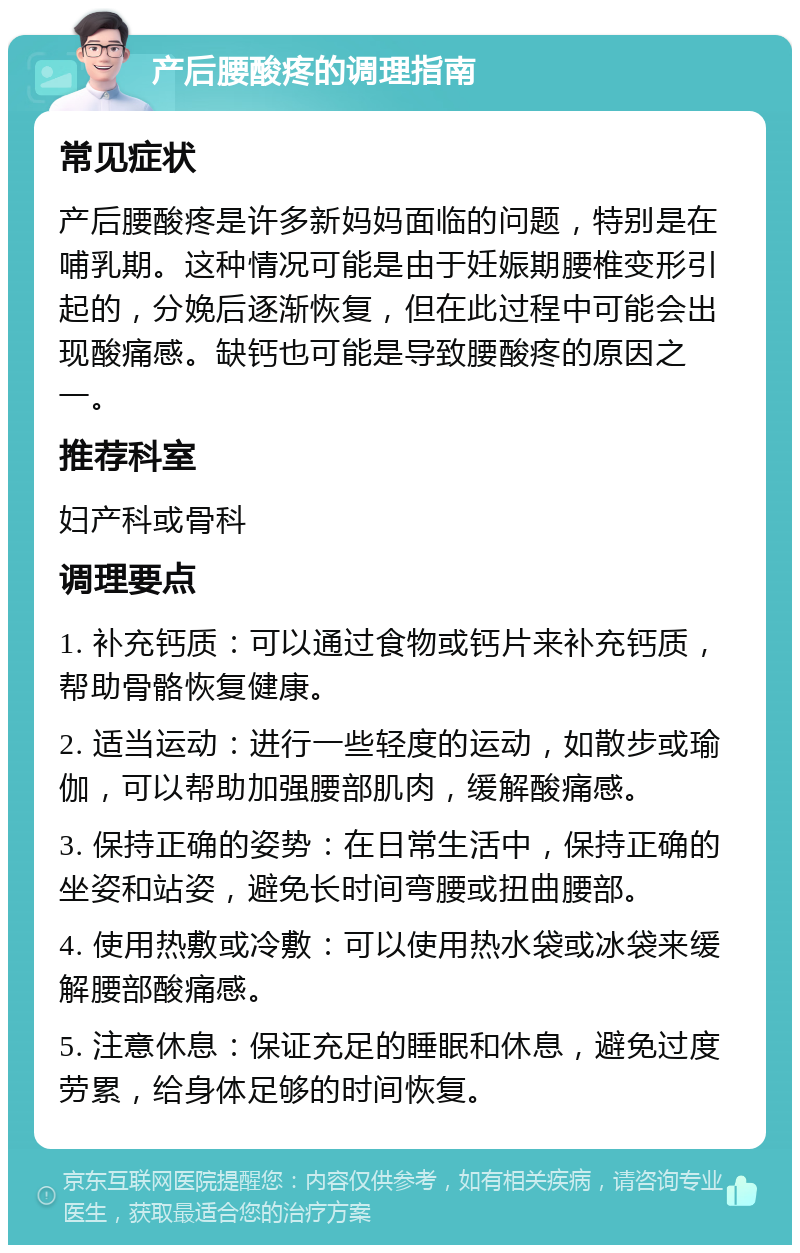 产后腰酸疼的调理指南 常见症状 产后腰酸疼是许多新妈妈面临的问题，特别是在哺乳期。这种情况可能是由于妊娠期腰椎变形引起的，分娩后逐渐恢复，但在此过程中可能会出现酸痛感。缺钙也可能是导致腰酸疼的原因之一。 推荐科室 妇产科或骨科 调理要点 1. 补充钙质：可以通过食物或钙片来补充钙质，帮助骨骼恢复健康。 2. 适当运动：进行一些轻度的运动，如散步或瑜伽，可以帮助加强腰部肌肉，缓解酸痛感。 3. 保持正确的姿势：在日常生活中，保持正确的坐姿和站姿，避免长时间弯腰或扭曲腰部。 4. 使用热敷或冷敷：可以使用热水袋或冰袋来缓解腰部酸痛感。 5. 注意休息：保证充足的睡眠和休息，避免过度劳累，给身体足够的时间恢复。