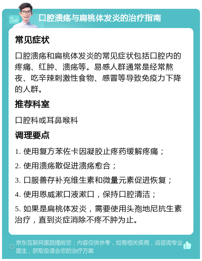 口腔溃疡与扁桃体发炎的治疗指南 常见症状 口腔溃疡和扁桃体发炎的常见症状包括口腔内的疼痛、红肿、溃疡等。易感人群通常是经常熬夜、吃辛辣刺激性食物、感冒等导致免疫力下降的人群。 推荐科室 口腔科或耳鼻喉科 调理要点 1. 使用复方苯佐卡因凝胶止疼药缓解疼痛； 2. 使用溃疡散促进溃疡愈合； 3. 口服善存补充维生素和微量元素促进恢复； 4. 使用恩威漱口液漱口，保持口腔清洁； 5. 如果是扁桃体发炎，需要使用头孢地尼抗生素治疗，直到炎症消除不疼不肿为止。