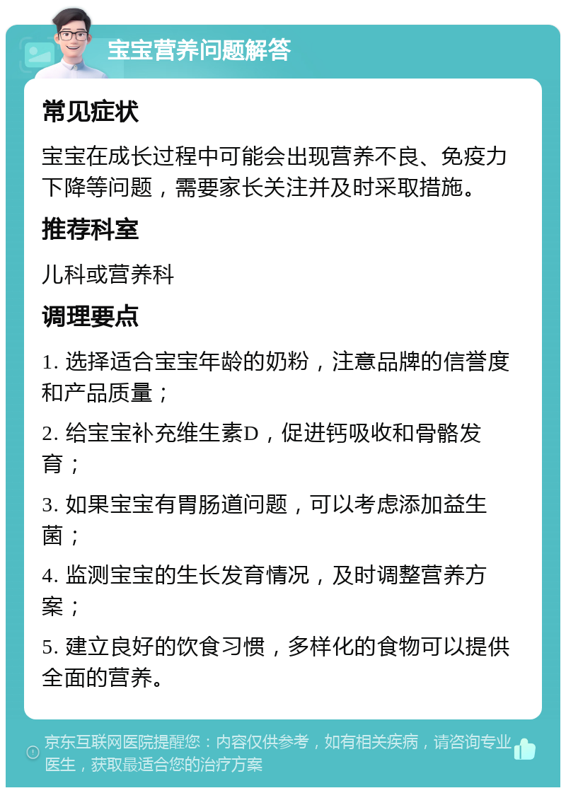 宝宝营养问题解答 常见症状 宝宝在成长过程中可能会出现营养不良、免疫力下降等问题，需要家长关注并及时采取措施。 推荐科室 儿科或营养科 调理要点 1. 选择适合宝宝年龄的奶粉，注意品牌的信誉度和产品质量； 2. 给宝宝补充维生素D，促进钙吸收和骨骼发育； 3. 如果宝宝有胃肠道问题，可以考虑添加益生菌； 4. 监测宝宝的生长发育情况，及时调整营养方案； 5. 建立良好的饮食习惯，多样化的食物可以提供全面的营养。