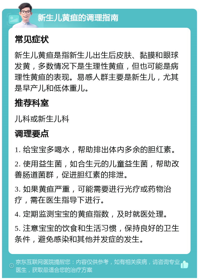 新生儿黄疸的调理指南 常见症状 新生儿黄疸是指新生儿出生后皮肤、黏膜和眼球发黄，多数情况下是生理性黄疸，但也可能是病理性黄疸的表现。易感人群主要是新生儿，尤其是早产儿和低体重儿。 推荐科室 儿科或新生儿科 调理要点 1. 给宝宝多喝水，帮助排出体内多余的胆红素。 2. 使用益生菌，如合生元的儿童益生菌，帮助改善肠道菌群，促进胆红素的排泄。 3. 如果黄疸严重，可能需要进行光疗或药物治疗，需在医生指导下进行。 4. 定期监测宝宝的黄疸指数，及时就医处理。 5. 注意宝宝的饮食和生活习惯，保持良好的卫生条件，避免感染和其他并发症的发生。