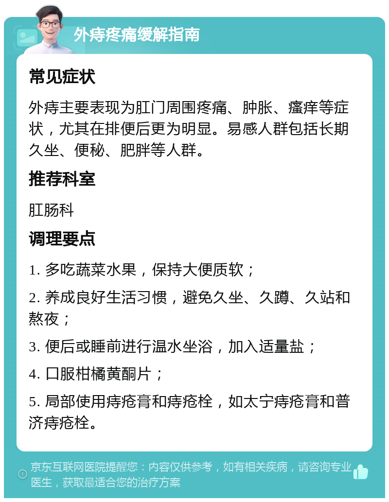 外痔疼痛缓解指南 常见症状 外痔主要表现为肛门周围疼痛、肿胀、瘙痒等症状，尤其在排便后更为明显。易感人群包括长期久坐、便秘、肥胖等人群。 推荐科室 肛肠科 调理要点 1. 多吃蔬菜水果，保持大便质软； 2. 养成良好生活习惯，避免久坐、久蹲、久站和熬夜； 3. 便后或睡前进行温水坐浴，加入适量盐； 4. 口服柑橘黄酮片； 5. 局部使用痔疮膏和痔疮栓，如太宁痔疮膏和普济痔疮栓。