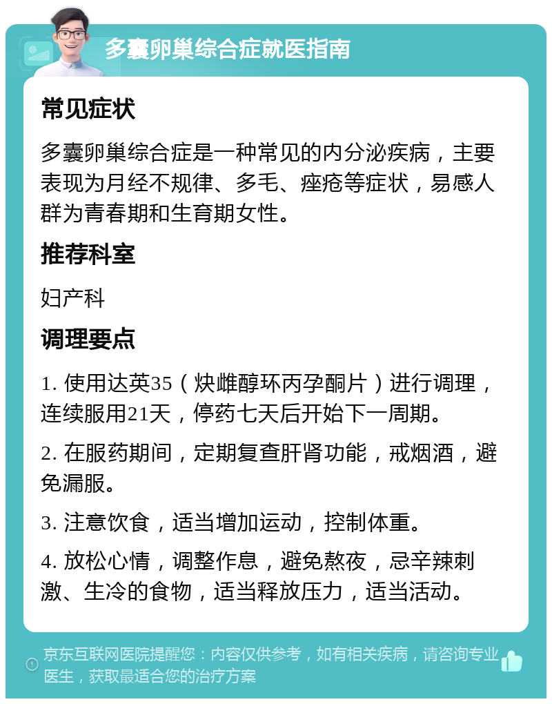 多囊卵巢综合症就医指南 常见症状 多囊卵巢综合症是一种常见的内分泌疾病，主要表现为月经不规律、多毛、痤疮等症状，易感人群为青春期和生育期女性。 推荐科室 妇产科 调理要点 1. 使用达英35（炔雌醇环丙孕酮片）进行调理，连续服用21天，停药七天后开始下一周期。 2. 在服药期间，定期复查肝肾功能，戒烟酒，避免漏服。 3. 注意饮食，适当增加运动，控制体重。 4. 放松心情，调整作息，避免熬夜，忌辛辣刺激、生冷的食物，适当释放压力，适当活动。