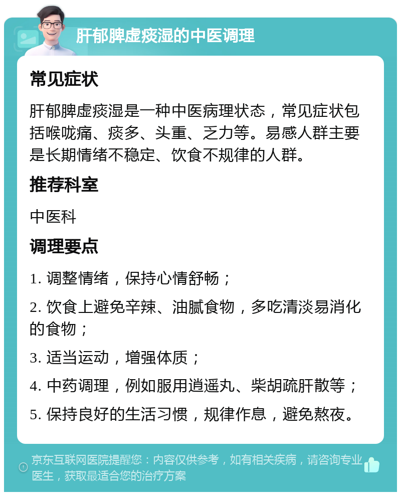 肝郁脾虚痰湿的中医调理 常见症状 肝郁脾虚痰湿是一种中医病理状态，常见症状包括喉咙痛、痰多、头重、乏力等。易感人群主要是长期情绪不稳定、饮食不规律的人群。 推荐科室 中医科 调理要点 1. 调整情绪，保持心情舒畅； 2. 饮食上避免辛辣、油腻食物，多吃清淡易消化的食物； 3. 适当运动，增强体质； 4. 中药调理，例如服用逍遥丸、柴胡疏肝散等； 5. 保持良好的生活习惯，规律作息，避免熬夜。