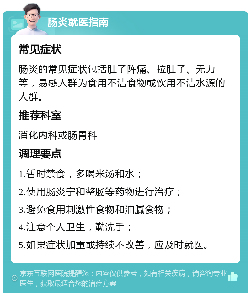 肠炎就医指南 常见症状 肠炎的常见症状包括肚子阵痛、拉肚子、无力等，易感人群为食用不洁食物或饮用不洁水源的人群。 推荐科室 消化内科或肠胃科 调理要点 1.暂时禁食，多喝米汤和水； 2.使用肠炎宁和整肠等药物进行治疗； 3.避免食用刺激性食物和油腻食物； 4.注意个人卫生，勤洗手； 5.如果症状加重或持续不改善，应及时就医。