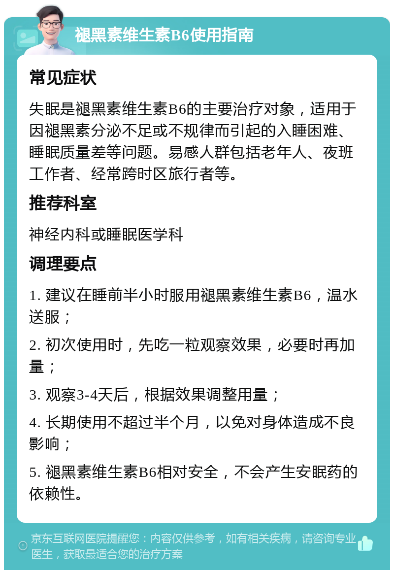 褪黑素维生素B6使用指南 常见症状 失眠是褪黑素维生素B6的主要治疗对象，适用于因褪黑素分泌不足或不规律而引起的入睡困难、睡眠质量差等问题。易感人群包括老年人、夜班工作者、经常跨时区旅行者等。 推荐科室 神经内科或睡眠医学科 调理要点 1. 建议在睡前半小时服用褪黑素维生素B6，温水送服； 2. 初次使用时，先吃一粒观察效果，必要时再加量； 3. 观察3-4天后，根据效果调整用量； 4. 长期使用不超过半个月，以免对身体造成不良影响； 5. 褪黑素维生素B6相对安全，不会产生安眠药的依赖性。