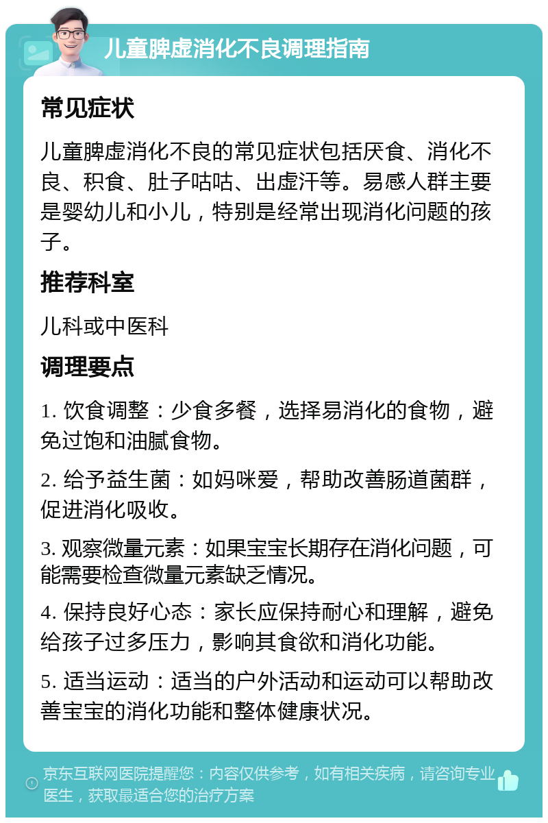 儿童脾虚消化不良调理指南 常见症状 儿童脾虚消化不良的常见症状包括厌食、消化不良、积食、肚子咕咕、出虚汗等。易感人群主要是婴幼儿和小儿，特别是经常出现消化问题的孩子。 推荐科室 儿科或中医科 调理要点 1. 饮食调整：少食多餐，选择易消化的食物，避免过饱和油腻食物。 2. 给予益生菌：如妈咪爱，帮助改善肠道菌群，促进消化吸收。 3. 观察微量元素：如果宝宝长期存在消化问题，可能需要检查微量元素缺乏情况。 4. 保持良好心态：家长应保持耐心和理解，避免给孩子过多压力，影响其食欲和消化功能。 5. 适当运动：适当的户外活动和运动可以帮助改善宝宝的消化功能和整体健康状况。