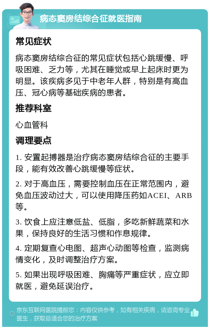 病态窦房结综合征就医指南 常见症状 病态窦房结综合征的常见症状包括心跳缓慢、呼吸困难、乏力等，尤其在睡觉或早上起床时更为明显。该疾病多见于中老年人群，特别是有高血压、冠心病等基础疾病的患者。 推荐科室 心血管科 调理要点 1. 安置起搏器是治疗病态窦房结综合征的主要手段，能有效改善心跳缓慢等症状。 2. 对于高血压，需要控制血压在正常范围内，避免血压波动过大，可以使用降压药如ACEI、ARB等。 3. 饮食上应注意低盐、低脂，多吃新鲜蔬菜和水果，保持良好的生活习惯和作息规律。 4. 定期复查心电图、超声心动图等检查，监测病情变化，及时调整治疗方案。 5. 如果出现呼吸困难、胸痛等严重症状，应立即就医，避免延误治疗。