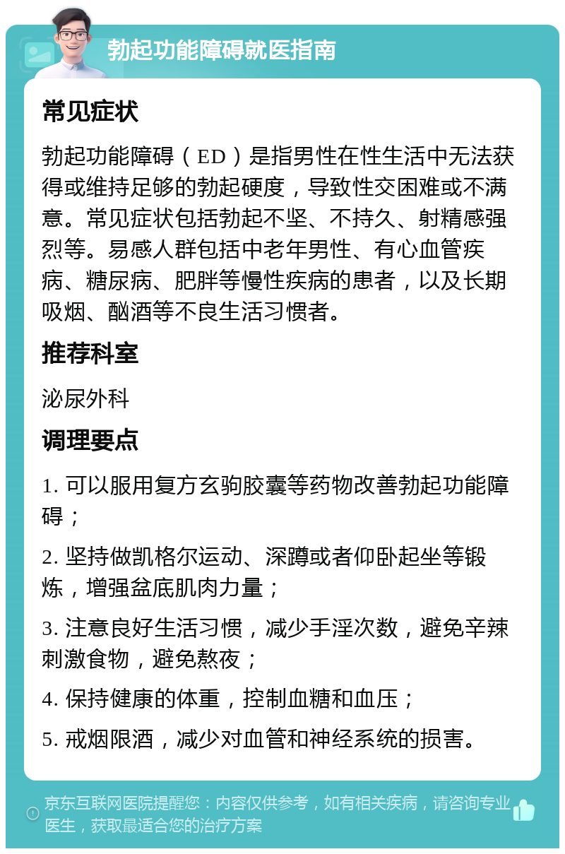 勃起功能障碍就医指南 常见症状 勃起功能障碍（ED）是指男性在性生活中无法获得或维持足够的勃起硬度，导致性交困难或不满意。常见症状包括勃起不坚、不持久、射精感强烈等。易感人群包括中老年男性、有心血管疾病、糖尿病、肥胖等慢性疾病的患者，以及长期吸烟、酗酒等不良生活习惯者。 推荐科室 泌尿外科 调理要点 1. 可以服用复方玄驹胶囊等药物改善勃起功能障碍； 2. 坚持做凯格尔运动、深蹲或者仰卧起坐等锻炼，增强盆底肌肉力量； 3. 注意良好生活习惯，减少手淫次数，避免辛辣刺激食物，避免熬夜； 4. 保持健康的体重，控制血糖和血压； 5. 戒烟限酒，减少对血管和神经系统的损害。