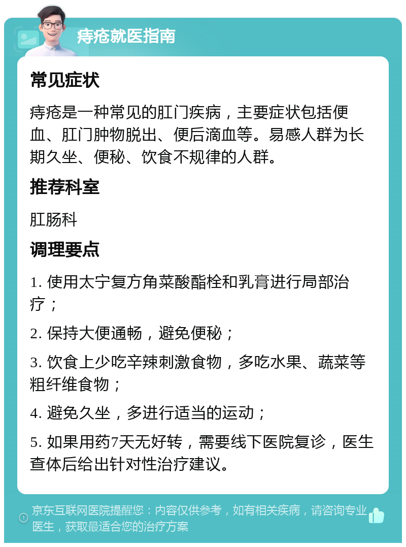 痔疮就医指南 常见症状 痔疮是一种常见的肛门疾病，主要症状包括便血、肛门肿物脱出、便后滴血等。易感人群为长期久坐、便秘、饮食不规律的人群。 推荐科室 肛肠科 调理要点 1. 使用太宁复方角菜酸酯栓和乳膏进行局部治疗； 2. 保持大便通畅，避免便秘； 3. 饮食上少吃辛辣刺激食物，多吃水果、蔬菜等粗纤维食物； 4. 避免久坐，多进行适当的运动； 5. 如果用药7天无好转，需要线下医院复诊，医生查体后给出针对性治疗建议。