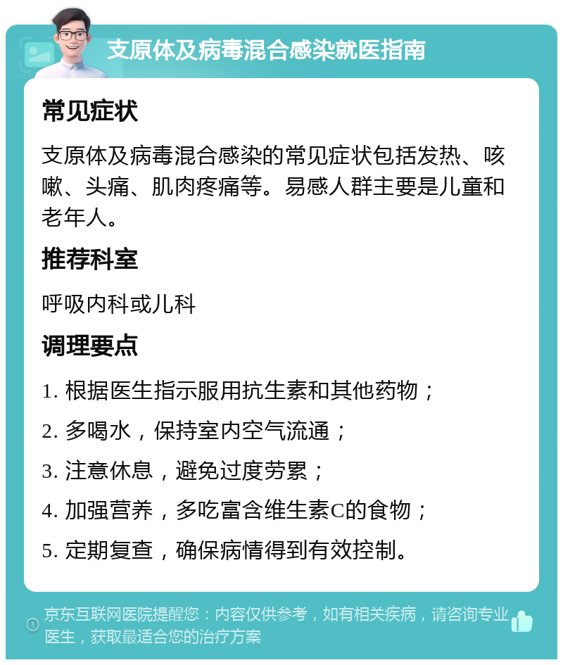 支原体及病毒混合感染就医指南 常见症状 支原体及病毒混合感染的常见症状包括发热、咳嗽、头痛、肌肉疼痛等。易感人群主要是儿童和老年人。 推荐科室 呼吸内科或儿科 调理要点 1. 根据医生指示服用抗生素和其他药物； 2. 多喝水，保持室内空气流通； 3. 注意休息，避免过度劳累； 4. 加强营养，多吃富含维生素C的食物； 5. 定期复查，确保病情得到有效控制。