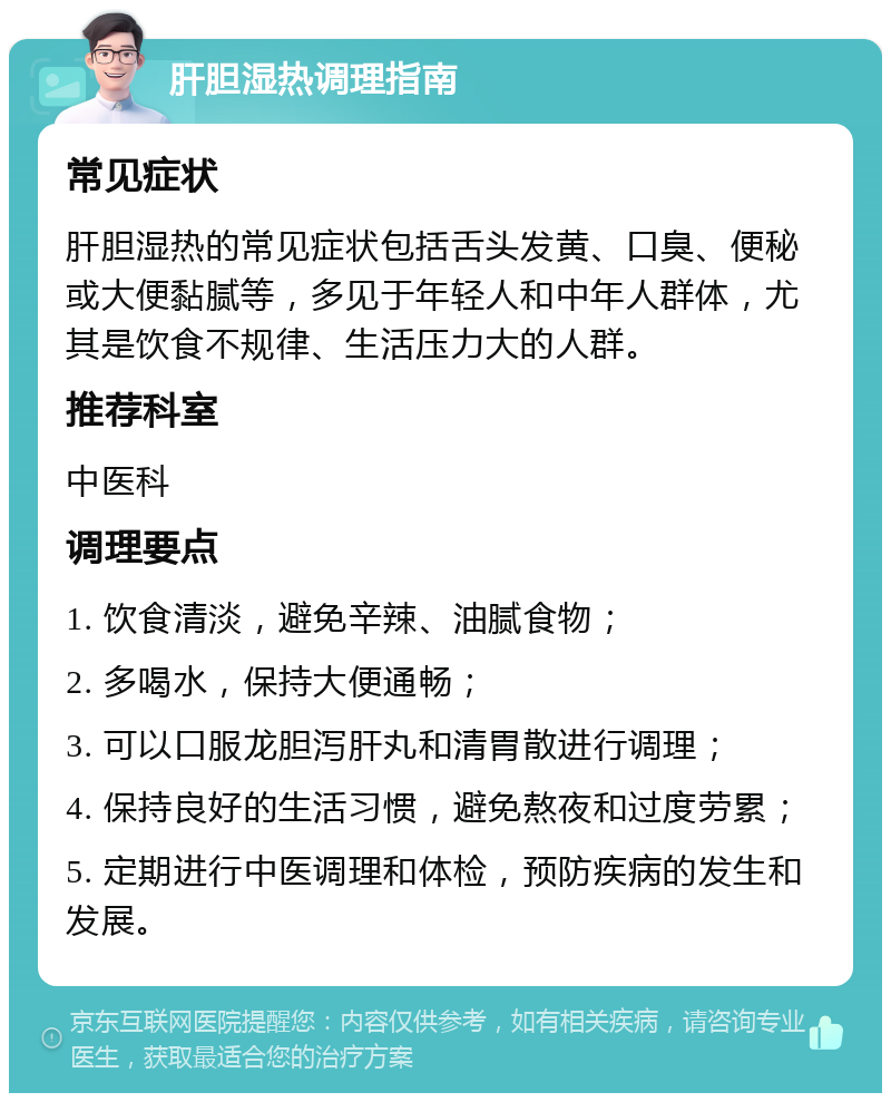 肝胆湿热调理指南 常见症状 肝胆湿热的常见症状包括舌头发黄、口臭、便秘或大便黏腻等，多见于年轻人和中年人群体，尤其是饮食不规律、生活压力大的人群。 推荐科室 中医科 调理要点 1. 饮食清淡，避免辛辣、油腻食物； 2. 多喝水，保持大便通畅； 3. 可以口服龙胆泻肝丸和清胃散进行调理； 4. 保持良好的生活习惯，避免熬夜和过度劳累； 5. 定期进行中医调理和体检，预防疾病的发生和发展。