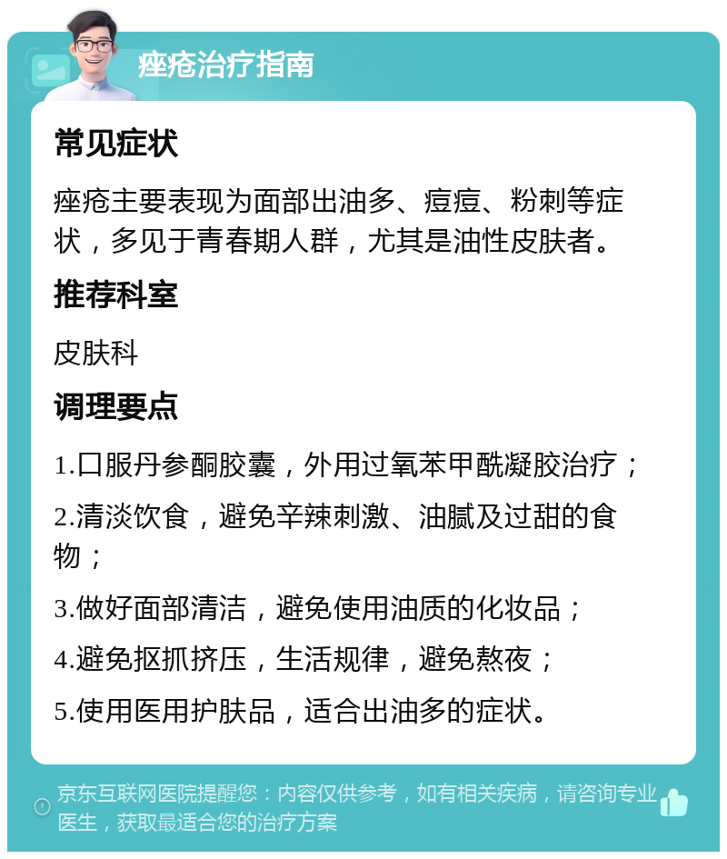 痤疮治疗指南 常见症状 痤疮主要表现为面部出油多、痘痘、粉刺等症状，多见于青春期人群，尤其是油性皮肤者。 推荐科室 皮肤科 调理要点 1.口服丹参酮胶囊，外用过氧苯甲酰凝胶治疗； 2.清淡饮食，避免辛辣刺激、油腻及过甜的食物； 3.做好面部清洁，避免使用油质的化妆品； 4.避免抠抓挤压，生活规律，避免熬夜； 5.使用医用护肤品，适合出油多的症状。