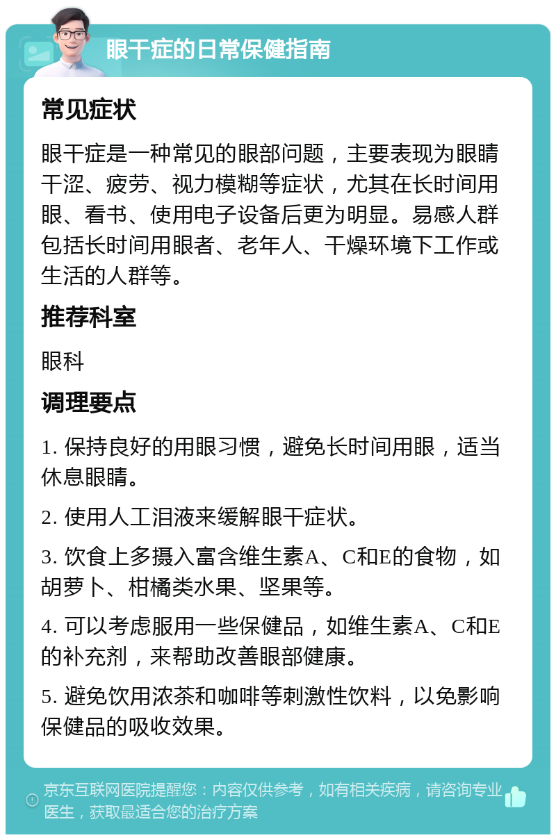 眼干症的日常保健指南 常见症状 眼干症是一种常见的眼部问题，主要表现为眼睛干涩、疲劳、视力模糊等症状，尤其在长时间用眼、看书、使用电子设备后更为明显。易感人群包括长时间用眼者、老年人、干燥环境下工作或生活的人群等。 推荐科室 眼科 调理要点 1. 保持良好的用眼习惯，避免长时间用眼，适当休息眼睛。 2. 使用人工泪液来缓解眼干症状。 3. 饮食上多摄入富含维生素A、C和E的食物，如胡萝卜、柑橘类水果、坚果等。 4. 可以考虑服用一些保健品，如维生素A、C和E的补充剂，来帮助改善眼部健康。 5. 避免饮用浓茶和咖啡等刺激性饮料，以免影响保健品的吸收效果。