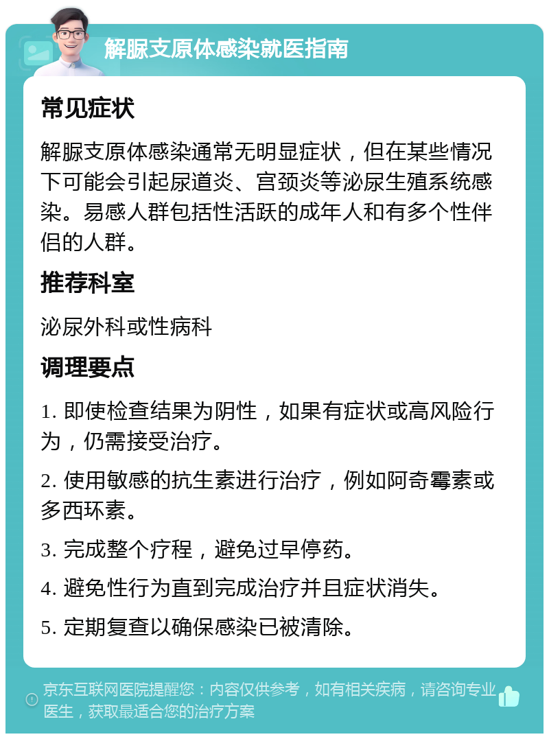 解脲支原体感染就医指南 常见症状 解脲支原体感染通常无明显症状，但在某些情况下可能会引起尿道炎、宫颈炎等泌尿生殖系统感染。易感人群包括性活跃的成年人和有多个性伴侣的人群。 推荐科室 泌尿外科或性病科 调理要点 1. 即使检查结果为阴性，如果有症状或高风险行为，仍需接受治疗。 2. 使用敏感的抗生素进行治疗，例如阿奇霉素或多西环素。 3. 完成整个疗程，避免过早停药。 4. 避免性行为直到完成治疗并且症状消失。 5. 定期复查以确保感染已被清除。