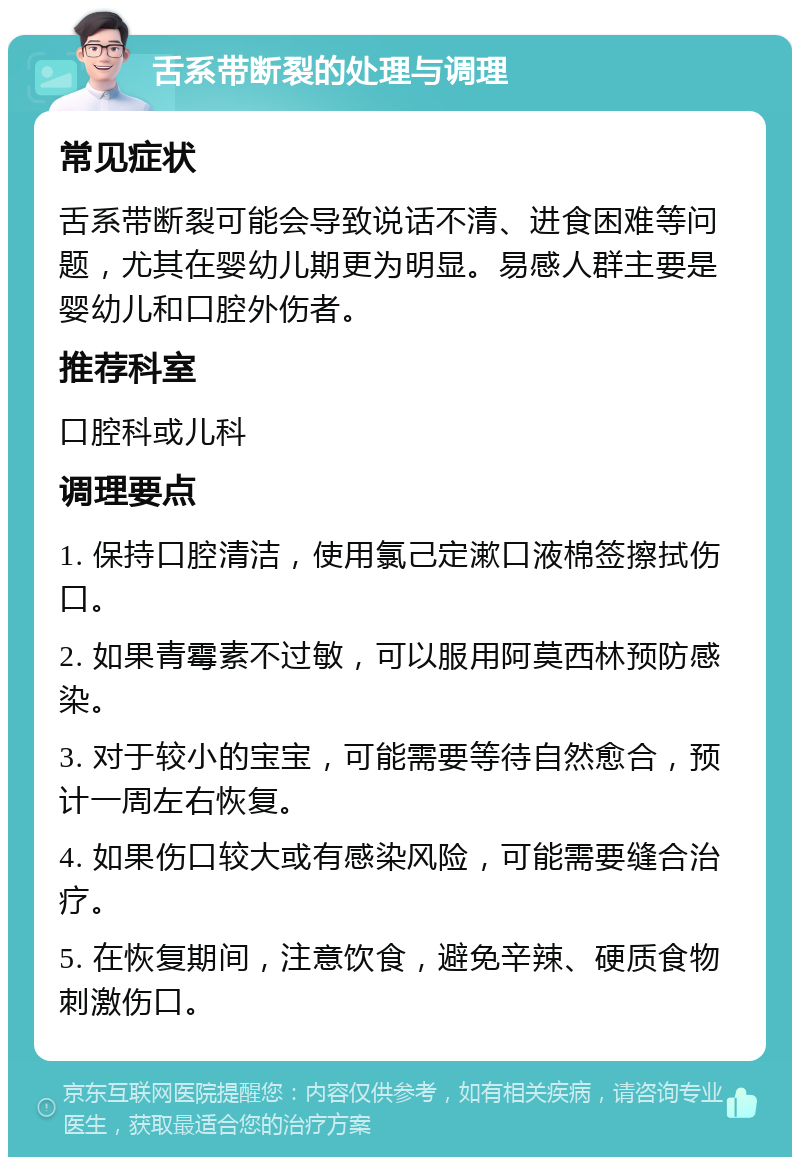 舌系带断裂的处理与调理 常见症状 舌系带断裂可能会导致说话不清、进食困难等问题，尤其在婴幼儿期更为明显。易感人群主要是婴幼儿和口腔外伤者。 推荐科室 口腔科或儿科 调理要点 1. 保持口腔清洁，使用氯己定漱口液棉签擦拭伤口。 2. 如果青霉素不过敏，可以服用阿莫西林预防感染。 3. 对于较小的宝宝，可能需要等待自然愈合，预计一周左右恢复。 4. 如果伤口较大或有感染风险，可能需要缝合治疗。 5. 在恢复期间，注意饮食，避免辛辣、硬质食物刺激伤口。