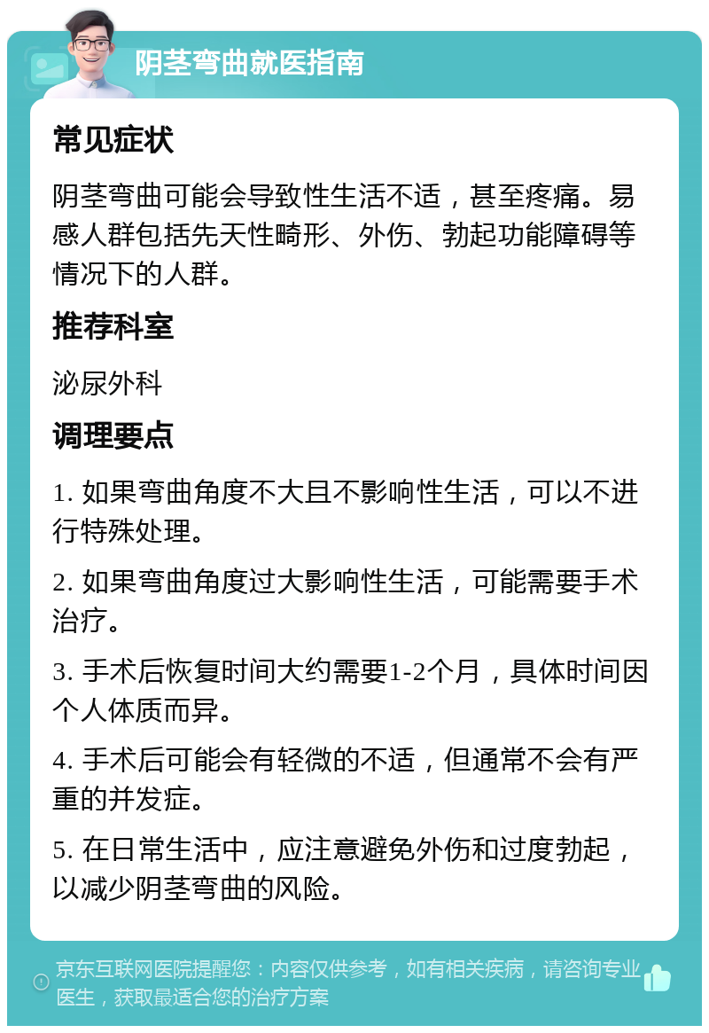 阴茎弯曲就医指南 常见症状 阴茎弯曲可能会导致性生活不适，甚至疼痛。易感人群包括先天性畸形、外伤、勃起功能障碍等情况下的人群。 推荐科室 泌尿外科 调理要点 1. 如果弯曲角度不大且不影响性生活，可以不进行特殊处理。 2. 如果弯曲角度过大影响性生活，可能需要手术治疗。 3. 手术后恢复时间大约需要1-2个月，具体时间因个人体质而异。 4. 手术后可能会有轻微的不适，但通常不会有严重的并发症。 5. 在日常生活中，应注意避免外伤和过度勃起，以减少阴茎弯曲的风险。