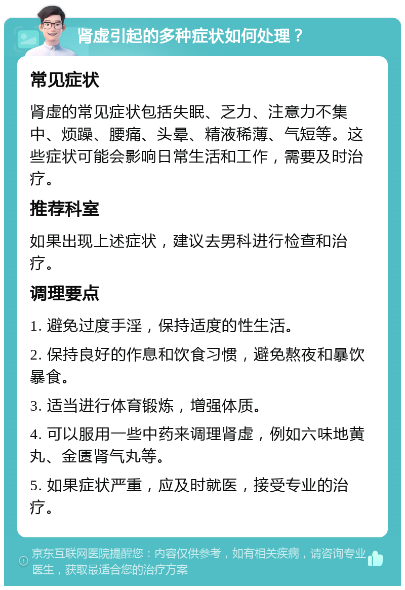 肾虚引起的多种症状如何处理？ 常见症状 肾虚的常见症状包括失眠、乏力、注意力不集中、烦躁、腰痛、头晕、精液稀薄、气短等。这些症状可能会影响日常生活和工作，需要及时治疗。 推荐科室 如果出现上述症状，建议去男科进行检查和治疗。 调理要点 1. 避免过度手淫，保持适度的性生活。 2. 保持良好的作息和饮食习惯，避免熬夜和暴饮暴食。 3. 适当进行体育锻炼，增强体质。 4. 可以服用一些中药来调理肾虚，例如六味地黄丸、金匮肾气丸等。 5. 如果症状严重，应及时就医，接受专业的治疗。