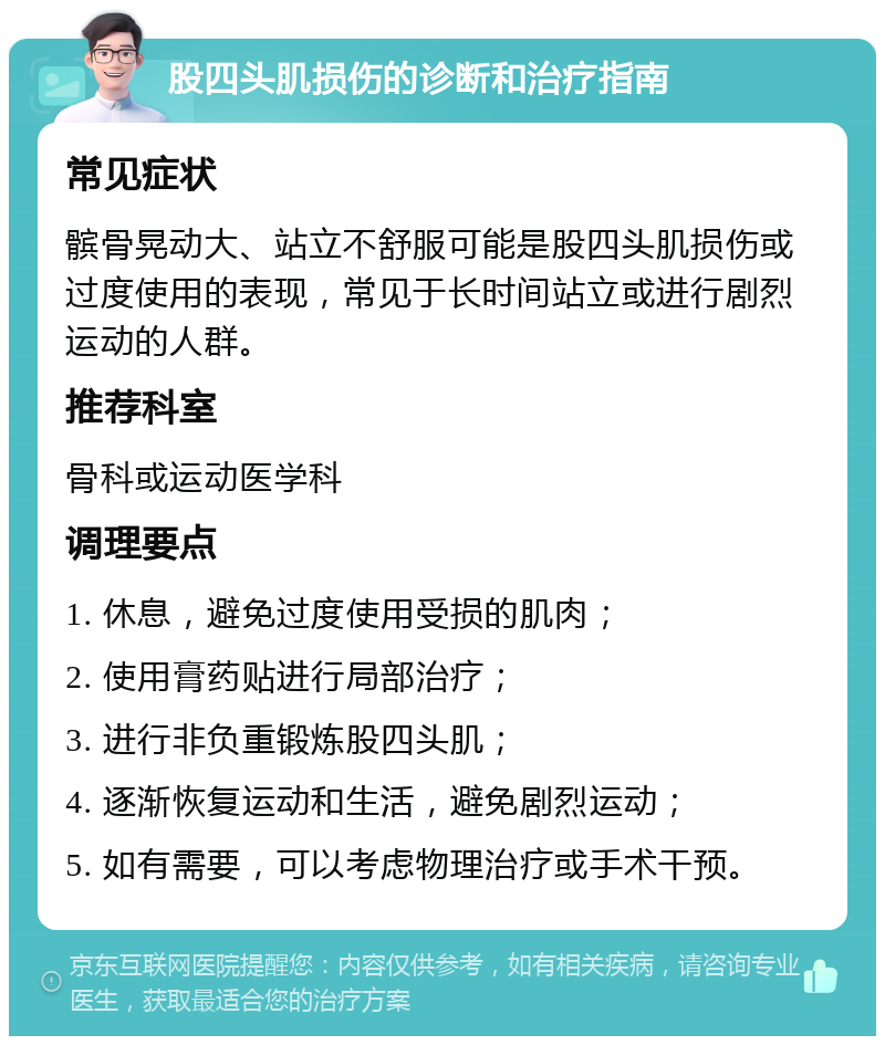 股四头肌损伤的诊断和治疗指南 常见症状 髌骨晃动大、站立不舒服可能是股四头肌损伤或过度使用的表现，常见于长时间站立或进行剧烈运动的人群。 推荐科室 骨科或运动医学科 调理要点 1. 休息，避免过度使用受损的肌肉； 2. 使用膏药贴进行局部治疗； 3. 进行非负重锻炼股四头肌； 4. 逐渐恢复运动和生活，避免剧烈运动； 5. 如有需要，可以考虑物理治疗或手术干预。