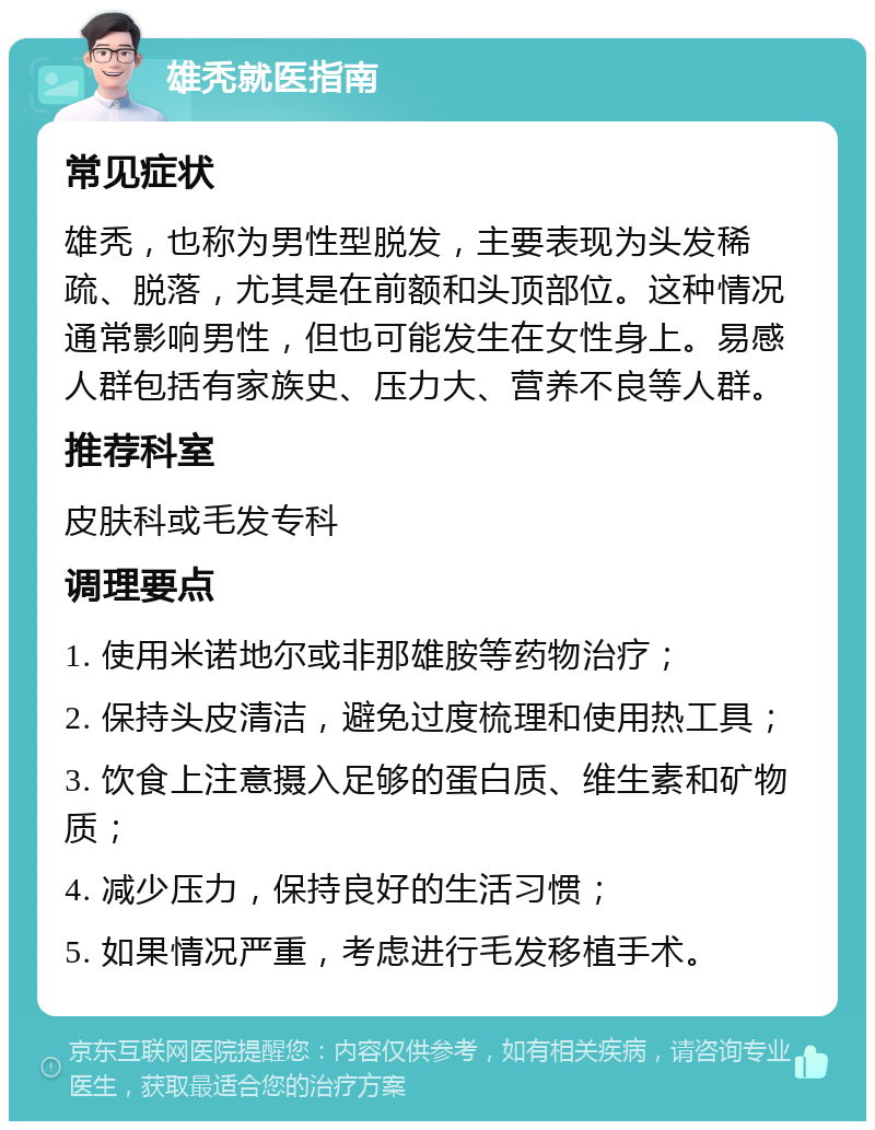 雄秃就医指南 常见症状 雄秃，也称为男性型脱发，主要表现为头发稀疏、脱落，尤其是在前额和头顶部位。这种情况通常影响男性，但也可能发生在女性身上。易感人群包括有家族史、压力大、营养不良等人群。 推荐科室 皮肤科或毛发专科 调理要点 1. 使用米诺地尔或非那雄胺等药物治疗； 2. 保持头皮清洁，避免过度梳理和使用热工具； 3. 饮食上注意摄入足够的蛋白质、维生素和矿物质； 4. 减少压力，保持良好的生活习惯； 5. 如果情况严重，考虑进行毛发移植手术。