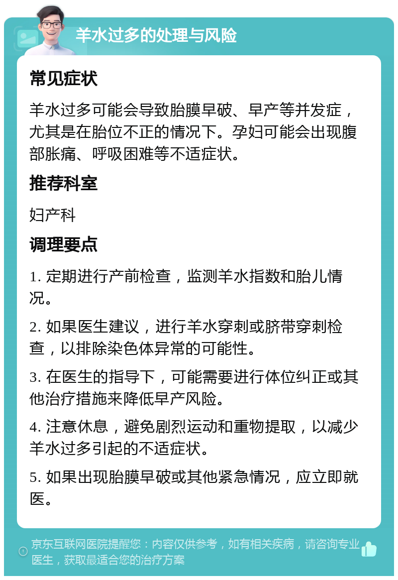 羊水过多的处理与风险 常见症状 羊水过多可能会导致胎膜早破、早产等并发症，尤其是在胎位不正的情况下。孕妇可能会出现腹部胀痛、呼吸困难等不适症状。 推荐科室 妇产科 调理要点 1. 定期进行产前检查，监测羊水指数和胎儿情况。 2. 如果医生建议，进行羊水穿刺或脐带穿刺检查，以排除染色体异常的可能性。 3. 在医生的指导下，可能需要进行体位纠正或其他治疗措施来降低早产风险。 4. 注意休息，避免剧烈运动和重物提取，以减少羊水过多引起的不适症状。 5. 如果出现胎膜早破或其他紧急情况，应立即就医。