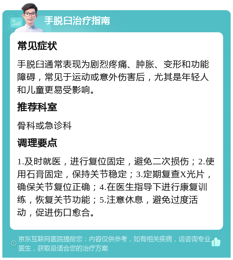 手脱臼治疗指南 常见症状 手脱臼通常表现为剧烈疼痛、肿胀、变形和功能障碍，常见于运动或意外伤害后，尤其是年轻人和儿童更易受影响。 推荐科室 骨科或急诊科 调理要点 1.及时就医，进行复位固定，避免二次损伤；2.使用石膏固定，保持关节稳定；3.定期复查X光片，确保关节复位正确；4.在医生指导下进行康复训练，恢复关节功能；5.注意休息，避免过度活动，促进伤口愈合。