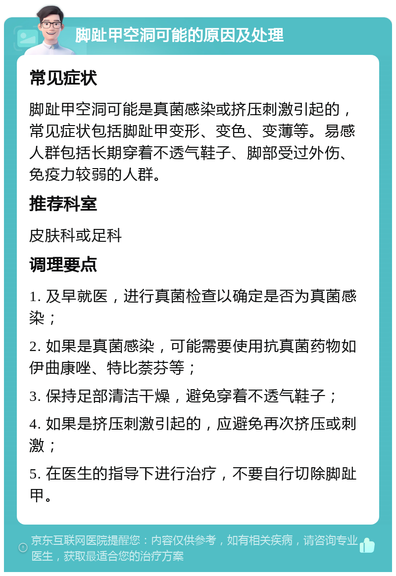 脚趾甲空洞可能的原因及处理 常见症状 脚趾甲空洞可能是真菌感染或挤压刺激引起的，常见症状包括脚趾甲变形、变色、变薄等。易感人群包括长期穿着不透气鞋子、脚部受过外伤、免疫力较弱的人群。 推荐科室 皮肤科或足科 调理要点 1. 及早就医，进行真菌检查以确定是否为真菌感染； 2. 如果是真菌感染，可能需要使用抗真菌药物如伊曲康唑、特比萘芬等； 3. 保持足部清洁干燥，避免穿着不透气鞋子； 4. 如果是挤压刺激引起的，应避免再次挤压或刺激； 5. 在医生的指导下进行治疗，不要自行切除脚趾甲。