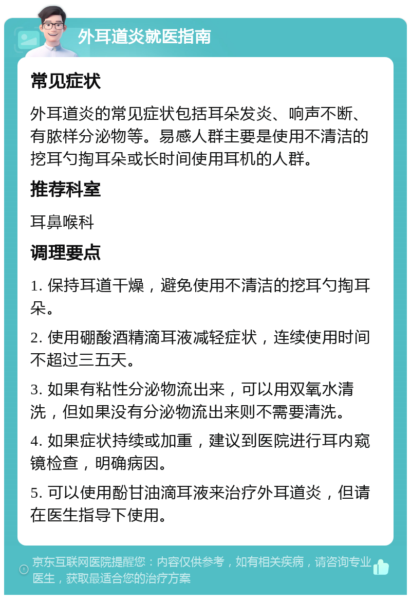 外耳道炎就医指南 常见症状 外耳道炎的常见症状包括耳朵发炎、响声不断、有脓样分泌物等。易感人群主要是使用不清洁的挖耳勺掏耳朵或长时间使用耳机的人群。 推荐科室 耳鼻喉科 调理要点 1. 保持耳道干燥，避免使用不清洁的挖耳勺掏耳朵。 2. 使用硼酸酒精滴耳液减轻症状，连续使用时间不超过三五天。 3. 如果有粘性分泌物流出来，可以用双氧水清洗，但如果没有分泌物流出来则不需要清洗。 4. 如果症状持续或加重，建议到医院进行耳内窥镜检查，明确病因。 5. 可以使用酚甘油滴耳液来治疗外耳道炎，但请在医生指导下使用。