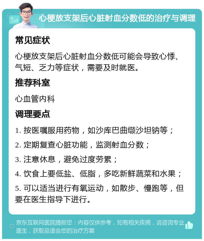 心梗放支架后心脏射血分数低的治疗与调理 常见症状 心梗放支架后心脏射血分数低可能会导致心悸、气短、乏力等症状，需要及时就医。 推荐科室 心血管内科 调理要点 1. 按医嘱服用药物，如沙库巴曲缬沙坦钠等； 2. 定期复查心脏功能，监测射血分数； 3. 注意休息，避免过度劳累； 4. 饮食上要低盐、低脂，多吃新鲜蔬菜和水果； 5. 可以适当进行有氧运动，如散步、慢跑等，但要在医生指导下进行。