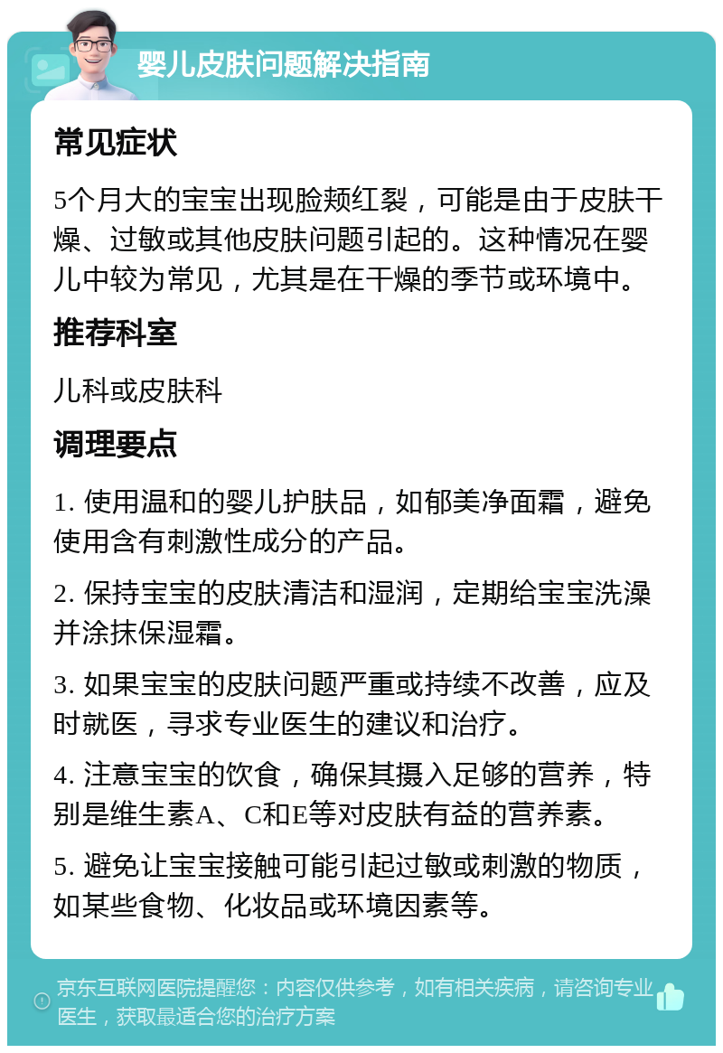 婴儿皮肤问题解决指南 常见症状 5个月大的宝宝出现脸颊红裂，可能是由于皮肤干燥、过敏或其他皮肤问题引起的。这种情况在婴儿中较为常见，尤其是在干燥的季节或环境中。 推荐科室 儿科或皮肤科 调理要点 1. 使用温和的婴儿护肤品，如郁美净面霜，避免使用含有刺激性成分的产品。 2. 保持宝宝的皮肤清洁和湿润，定期给宝宝洗澡并涂抹保湿霜。 3. 如果宝宝的皮肤问题严重或持续不改善，应及时就医，寻求专业医生的建议和治疗。 4. 注意宝宝的饮食，确保其摄入足够的营养，特别是维生素A、C和E等对皮肤有益的营养素。 5. 避免让宝宝接触可能引起过敏或刺激的物质，如某些食物、化妆品或环境因素等。