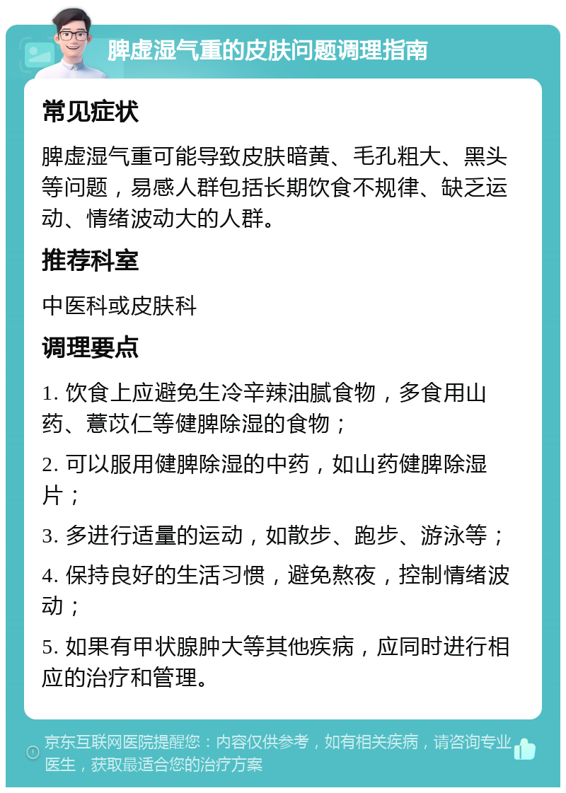 脾虚湿气重的皮肤问题调理指南 常见症状 脾虚湿气重可能导致皮肤暗黄、毛孔粗大、黑头等问题，易感人群包括长期饮食不规律、缺乏运动、情绪波动大的人群。 推荐科室 中医科或皮肤科 调理要点 1. 饮食上应避免生冷辛辣油腻食物，多食用山药、薏苡仁等健脾除湿的食物； 2. 可以服用健脾除湿的中药，如山药健脾除湿片； 3. 多进行适量的运动，如散步、跑步、游泳等； 4. 保持良好的生活习惯，避免熬夜，控制情绪波动； 5. 如果有甲状腺肿大等其他疾病，应同时进行相应的治疗和管理。