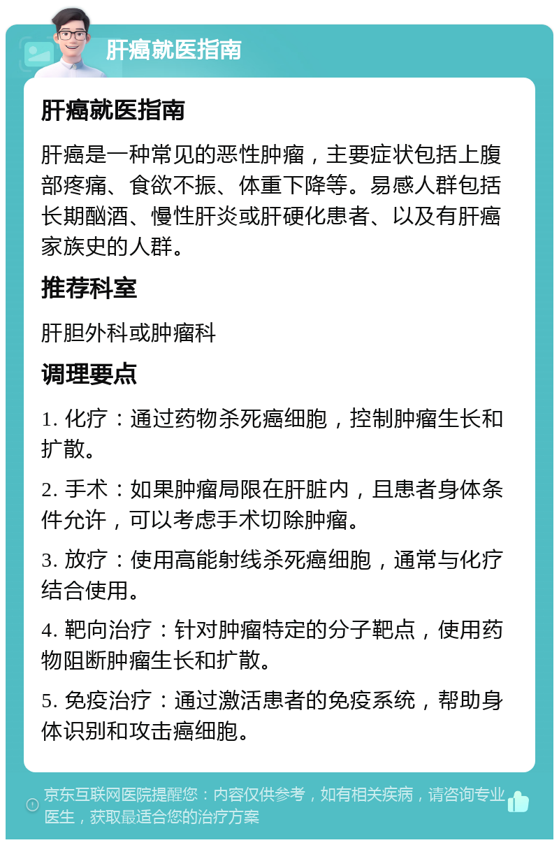 肝癌就医指南 肝癌就医指南 肝癌是一种常见的恶性肿瘤，主要症状包括上腹部疼痛、食欲不振、体重下降等。易感人群包括长期酗酒、慢性肝炎或肝硬化患者、以及有肝癌家族史的人群。 推荐科室 肝胆外科或肿瘤科 调理要点 1. 化疗：通过药物杀死癌细胞，控制肿瘤生长和扩散。 2. 手术：如果肿瘤局限在肝脏内，且患者身体条件允许，可以考虑手术切除肿瘤。 3. 放疗：使用高能射线杀死癌细胞，通常与化疗结合使用。 4. 靶向治疗：针对肿瘤特定的分子靶点，使用药物阻断肿瘤生长和扩散。 5. 免疫治疗：通过激活患者的免疫系统，帮助身体识别和攻击癌细胞。