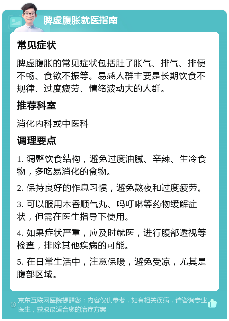 脾虚腹胀就医指南 常见症状 脾虚腹胀的常见症状包括肚子胀气、排气、排便不畅、食欲不振等。易感人群主要是长期饮食不规律、过度疲劳、情绪波动大的人群。 推荐科室 消化内科或中医科 调理要点 1. 调整饮食结构，避免过度油腻、辛辣、生冷食物，多吃易消化的食物。 2. 保持良好的作息习惯，避免熬夜和过度疲劳。 3. 可以服用木香顺气丸、吗叮啉等药物缓解症状，但需在医生指导下使用。 4. 如果症状严重，应及时就医，进行腹部透视等检查，排除其他疾病的可能。 5. 在日常生活中，注意保暖，避免受凉，尤其是腹部区域。