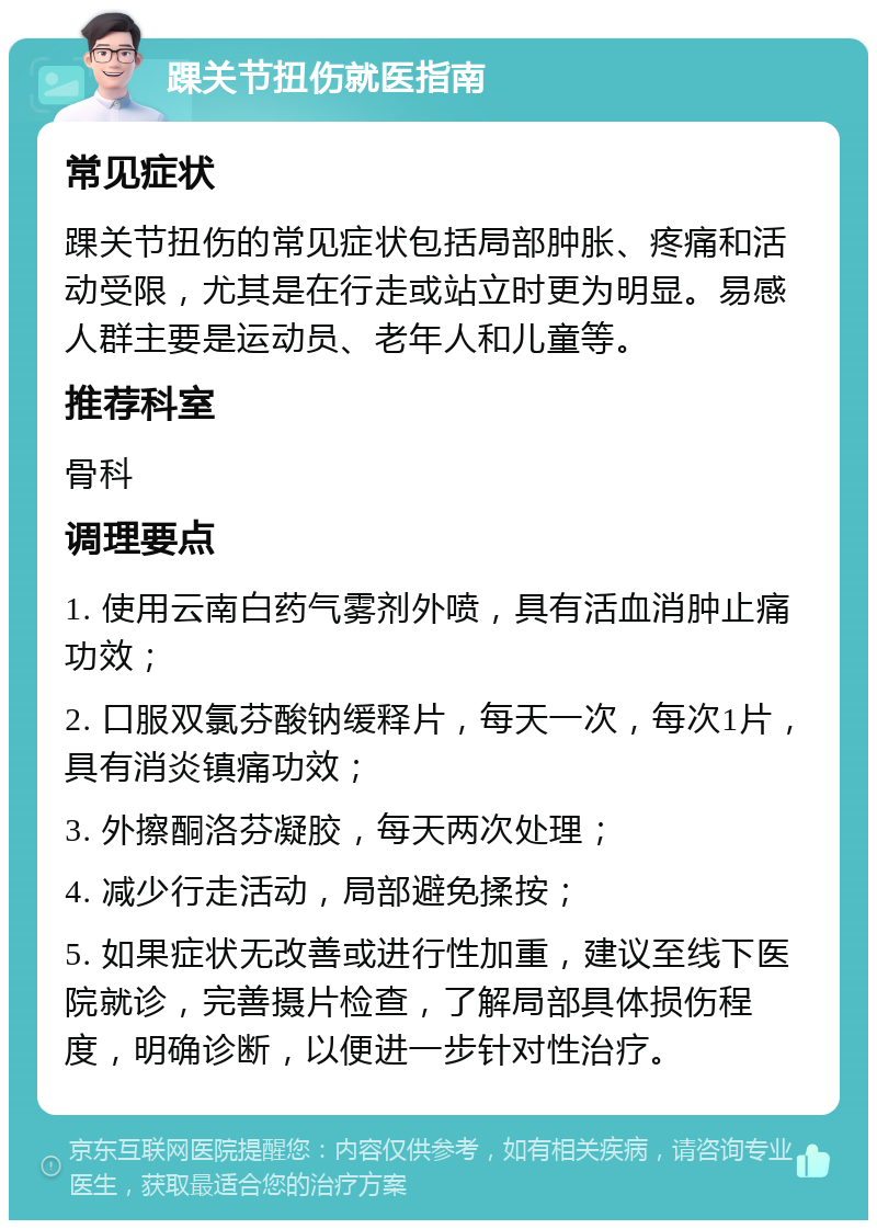 踝关节扭伤就医指南 常见症状 踝关节扭伤的常见症状包括局部肿胀、疼痛和活动受限，尤其是在行走或站立时更为明显。易感人群主要是运动员、老年人和儿童等。 推荐科室 骨科 调理要点 1. 使用云南白药气雾剂外喷，具有活血消肿止痛功效； 2. 口服双氯芬酸钠缓释片，每天一次，每次1片，具有消炎镇痛功效； 3. 外擦酮洛芬凝胶，每天两次处理； 4. 减少行走活动，局部避免揉按； 5. 如果症状无改善或进行性加重，建议至线下医院就诊，完善摄片检查，了解局部具体损伤程度，明确诊断，以便进一步针对性治疗。