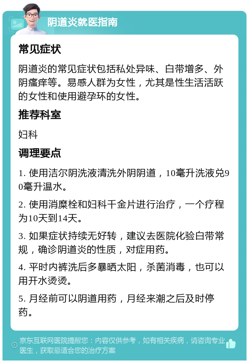 阴道炎就医指南 常见症状 阴道炎的常见症状包括私处异味、白带增多、外阴瘙痒等。易感人群为女性，尤其是性生活活跃的女性和使用避孕环的女性。 推荐科室 妇科 调理要点 1. 使用洁尔阴洗液清洗外阴阴道，10毫升洗液兑90毫升温水。 2. 使用消糜栓和妇科千金片进行治疗，一个疗程为10天到14天。 3. 如果症状持续无好转，建议去医院化验白带常规，确诊阴道炎的性质，对症用药。 4. 平时内裤洗后多暴晒太阳，杀菌消毒，也可以用开水烫烫。 5. 月经前可以阴道用药，月经来潮之后及时停药。