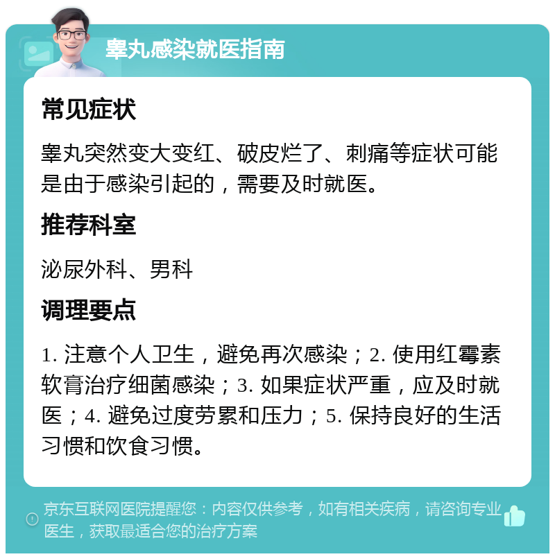 睾丸感染就医指南 常见症状 睾丸突然变大变红、破皮烂了、刺痛等症状可能是由于感染引起的，需要及时就医。 推荐科室 泌尿外科、男科 调理要点 1. 注意个人卫生，避免再次感染；2. 使用红霉素软膏治疗细菌感染；3. 如果症状严重，应及时就医；4. 避免过度劳累和压力；5. 保持良好的生活习惯和饮食习惯。