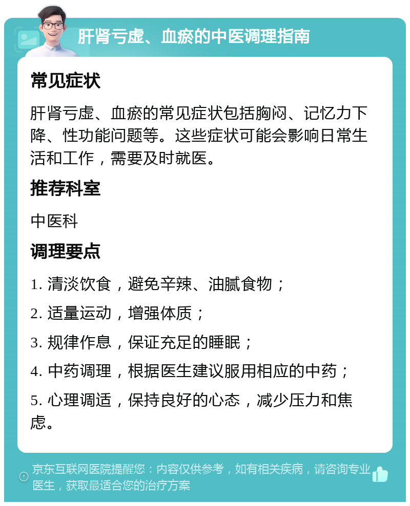 肝肾亏虚、血瘀的中医调理指南 常见症状 肝肾亏虚、血瘀的常见症状包括胸闷、记忆力下降、性功能问题等。这些症状可能会影响日常生活和工作，需要及时就医。 推荐科室 中医科 调理要点 1. 清淡饮食，避免辛辣、油腻食物； 2. 适量运动，增强体质； 3. 规律作息，保证充足的睡眠； 4. 中药调理，根据医生建议服用相应的中药； 5. 心理调适，保持良好的心态，减少压力和焦虑。