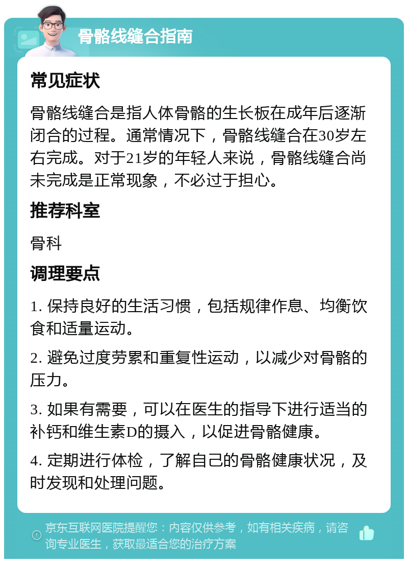 骨骼线缝合指南 常见症状 骨骼线缝合是指人体骨骼的生长板在成年后逐渐闭合的过程。通常情况下，骨骼线缝合在30岁左右完成。对于21岁的年轻人来说，骨骼线缝合尚未完成是正常现象，不必过于担心。 推荐科室 骨科 调理要点 1. 保持良好的生活习惯，包括规律作息、均衡饮食和适量运动。 2. 避免过度劳累和重复性运动，以减少对骨骼的压力。 3. 如果有需要，可以在医生的指导下进行适当的补钙和维生素D的摄入，以促进骨骼健康。 4. 定期进行体检，了解自己的骨骼健康状况，及时发现和处理问题。