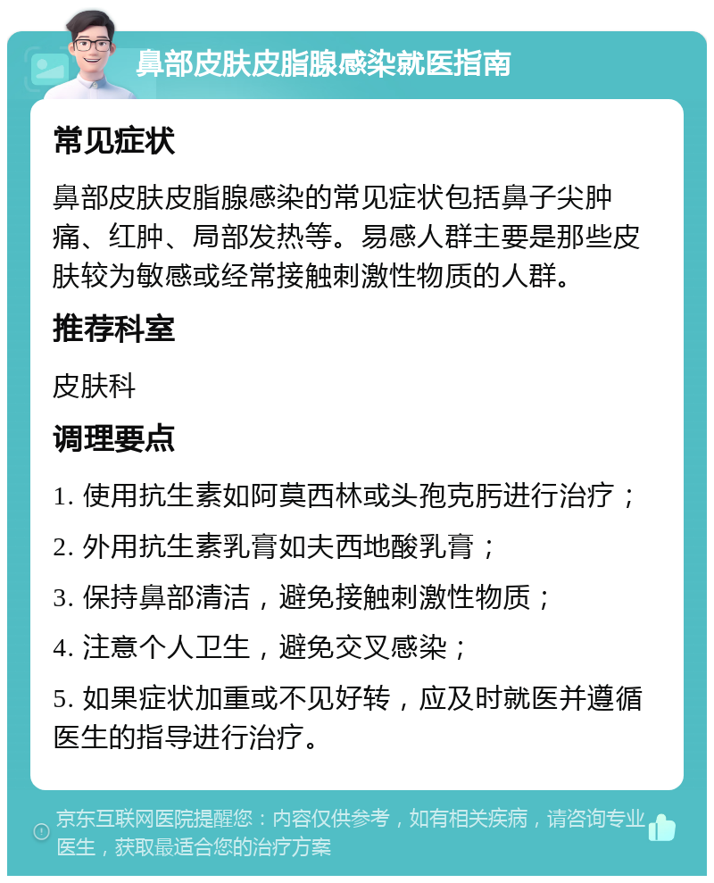 鼻部皮肤皮脂腺感染就医指南 常见症状 鼻部皮肤皮脂腺感染的常见症状包括鼻子尖肿痛、红肿、局部发热等。易感人群主要是那些皮肤较为敏感或经常接触刺激性物质的人群。 推荐科室 皮肤科 调理要点 1. 使用抗生素如阿莫西林或头孢克肟进行治疗； 2. 外用抗生素乳膏如夫西地酸乳膏； 3. 保持鼻部清洁，避免接触刺激性物质； 4. 注意个人卫生，避免交叉感染； 5. 如果症状加重或不见好转，应及时就医并遵循医生的指导进行治疗。