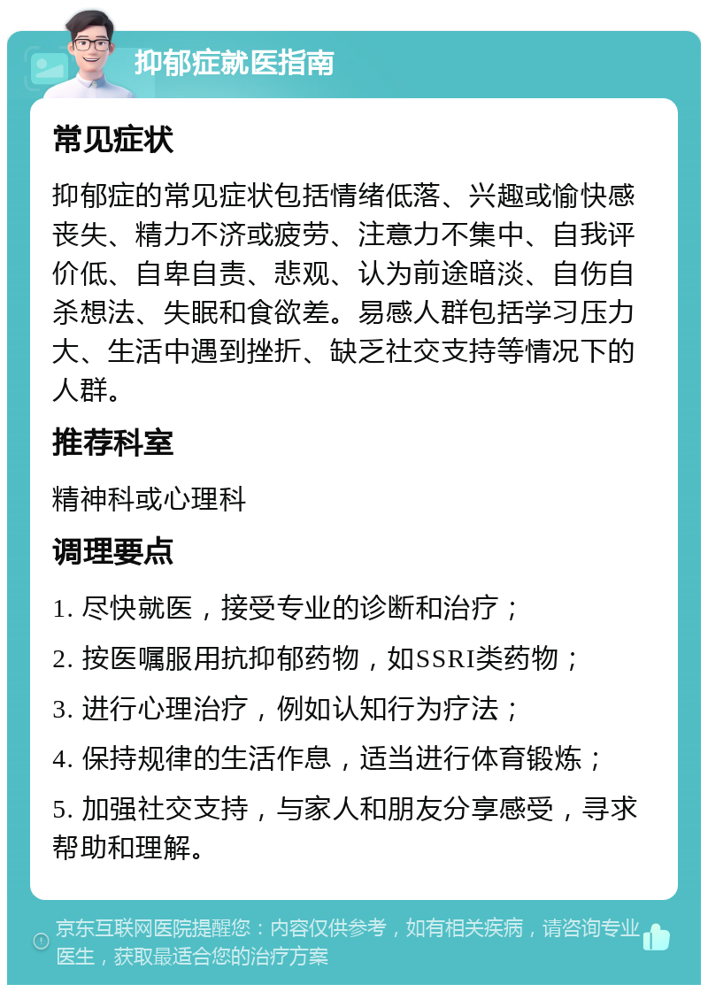 抑郁症就医指南 常见症状 抑郁症的常见症状包括情绪低落、兴趣或愉快感丧失、精力不济或疲劳、注意力不集中、自我评价低、自卑自责、悲观、认为前途暗淡、自伤自杀想法、失眠和食欲差。易感人群包括学习压力大、生活中遇到挫折、缺乏社交支持等情况下的人群。 推荐科室 精神科或心理科 调理要点 1. 尽快就医，接受专业的诊断和治疗； 2. 按医嘱服用抗抑郁药物，如SSRI类药物； 3. 进行心理治疗，例如认知行为疗法； 4. 保持规律的生活作息，适当进行体育锻炼； 5. 加强社交支持，与家人和朋友分享感受，寻求帮助和理解。