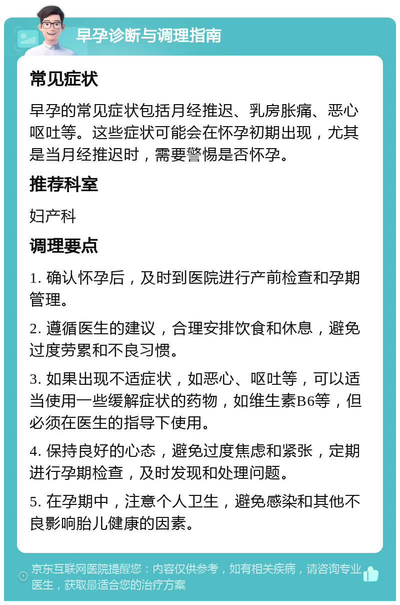 早孕诊断与调理指南 常见症状 早孕的常见症状包括月经推迟、乳房胀痛、恶心呕吐等。这些症状可能会在怀孕初期出现，尤其是当月经推迟时，需要警惕是否怀孕。 推荐科室 妇产科 调理要点 1. 确认怀孕后，及时到医院进行产前检查和孕期管理。 2. 遵循医生的建议，合理安排饮食和休息，避免过度劳累和不良习惯。 3. 如果出现不适症状，如恶心、呕吐等，可以适当使用一些缓解症状的药物，如维生素B6等，但必须在医生的指导下使用。 4. 保持良好的心态，避免过度焦虑和紧张，定期进行孕期检查，及时发现和处理问题。 5. 在孕期中，注意个人卫生，避免感染和其他不良影响胎儿健康的因素。