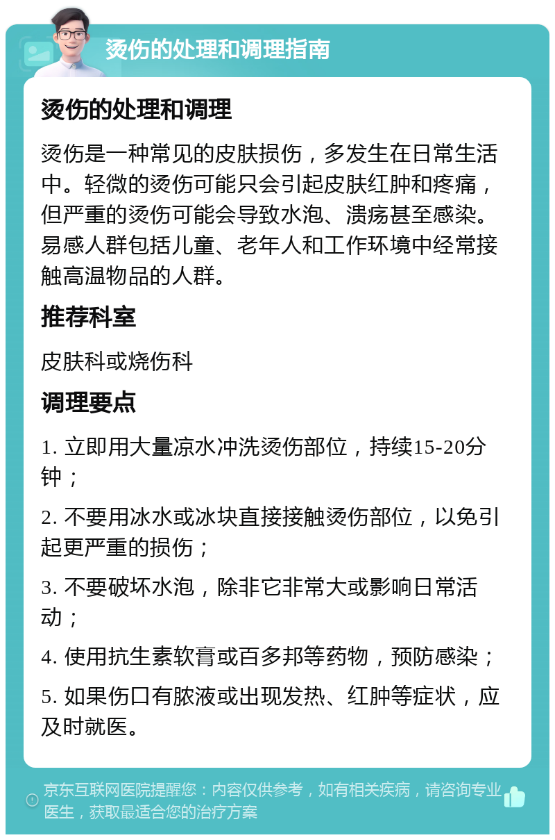 烫伤的处理和调理指南 烫伤的处理和调理 烫伤是一种常见的皮肤损伤，多发生在日常生活中。轻微的烫伤可能只会引起皮肤红肿和疼痛，但严重的烫伤可能会导致水泡、溃疡甚至感染。易感人群包括儿童、老年人和工作环境中经常接触高温物品的人群。 推荐科室 皮肤科或烧伤科 调理要点 1. 立即用大量凉水冲洗烫伤部位，持续15-20分钟； 2. 不要用冰水或冰块直接接触烫伤部位，以免引起更严重的损伤； 3. 不要破坏水泡，除非它非常大或影响日常活动； 4. 使用抗生素软膏或百多邦等药物，预防感染； 5. 如果伤口有脓液或出现发热、红肿等症状，应及时就医。