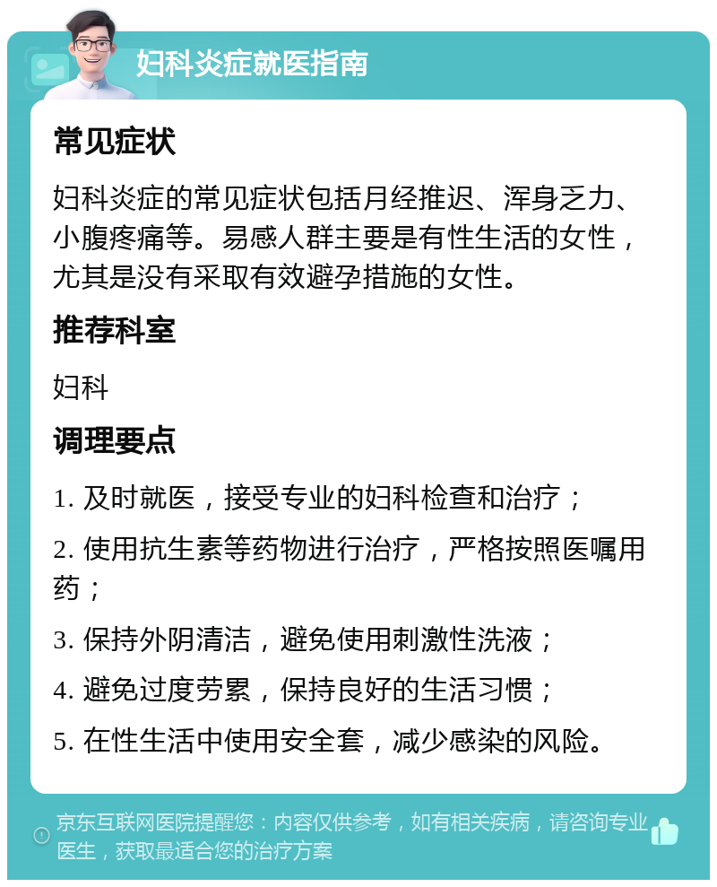 妇科炎症就医指南 常见症状 妇科炎症的常见症状包括月经推迟、浑身乏力、小腹疼痛等。易感人群主要是有性生活的女性，尤其是没有采取有效避孕措施的女性。 推荐科室 妇科 调理要点 1. 及时就医，接受专业的妇科检查和治疗； 2. 使用抗生素等药物进行治疗，严格按照医嘱用药； 3. 保持外阴清洁，避免使用刺激性洗液； 4. 避免过度劳累，保持良好的生活习惯； 5. 在性生活中使用安全套，减少感染的风险。